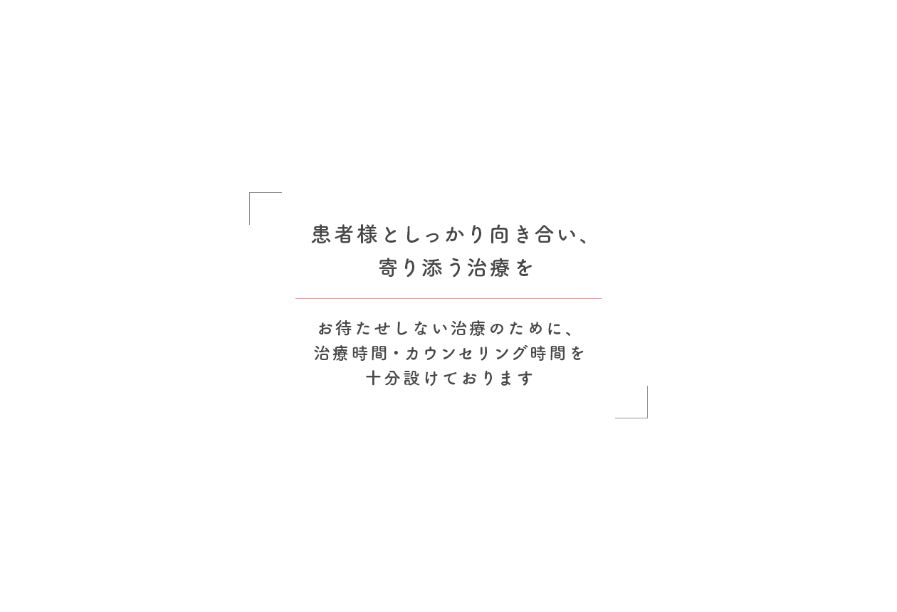 患者様としっかり向き合い、寄り添う治療を お待たせしない治療のために、治療時間・カウンセリング時間を十分設けております